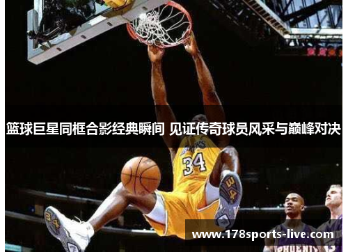 篮球巨星同框合影经典瞬间 见证传奇球员风采与巅峰对决