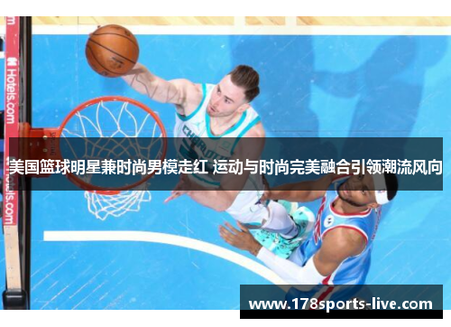 美国篮球明星兼时尚男模走红 运动与时尚完美融合引领潮流风向